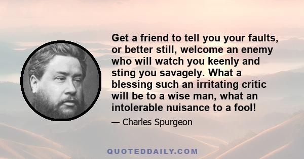 Get a friend to tell you your faults, or better still, welcome an enemy who will watch you keenly and sting you savagely. What a blessing such an irritating critic will be to a wise man, what an intolerable nuisance to