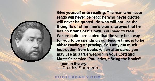 Give yourself unto reading. The man who never reads will never be read; he who never quotes will never be quoted. He who will not use the thoughts of other men’s brains, proves that he has no brains of his own. You need 