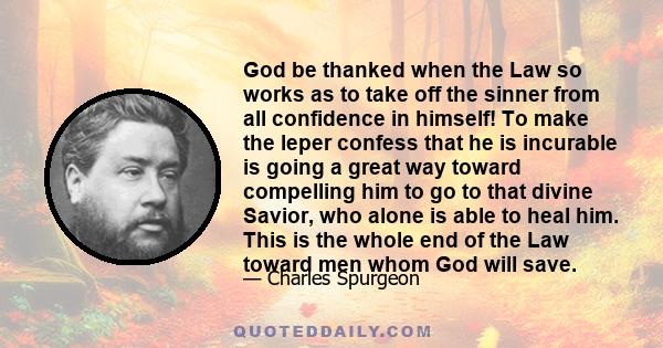 God be thanked when the Law so works as to take off the sinner from all confidence in himself! To make the leper confess that he is incurable is going a great way toward compelling him to go to that divine Savior, who