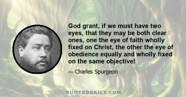 God grant, if we must have two eyes, that they may be both clear ones, one the eye of faith wholly fixed on Christ, the other the eye of obedience equally and wholly fixed on the same objective!