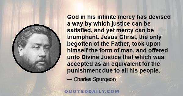 God in his infinite mercy has devised a way by which justice can be satisfied, and yet mercy can be triumphant. Jesus Christ, the only begotten of the Father, took upon himself the form of man, and offered unto Divine