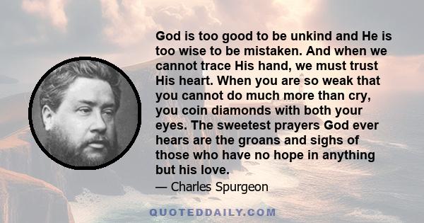 God is too good to be unkind and He is too wise to be mistaken. And when we cannot trace His hand, we must trust His heart. When you are so weak that you cannot do much more than cry, you coin diamonds with both your