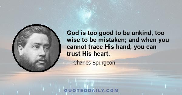 God is too good to be unkind, too wise to be mistaken; and when you cannot trace His hand, you can trust His heart.