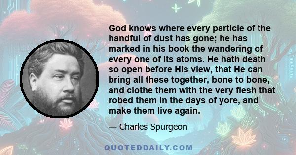 God knows where every particle of the handful of dust has gone; he has marked in his book the wandering of every one of its atoms. He hath death so open before His view, that He can bring all these together, bone to