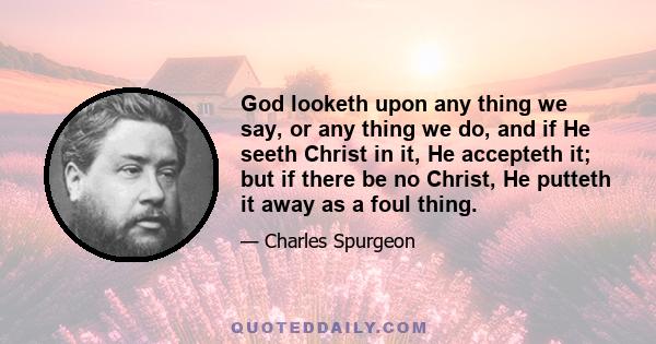 God looketh upon any thing we say, or any thing we do, and if He seeth Christ in it, He accepteth it; but if there be no Christ, He putteth it away as a foul thing.