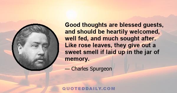 Good thoughts are blessed guests, and should be heartily welcomed, well fed, and much sought after. Like rose leaves, they give out a sweet smell if laid up in the jar of memory.