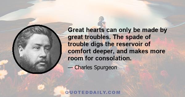 Great hearts can only be made by great troubles. The spade of trouble digs the reservoir of comfort deeper, and makes more room for consolation.