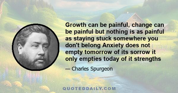 Growth can be painful, change can be painful but nothing is as painful as staying stuck somewhere you don't belong Anxiety does not empty tomorrow of its sorrow it only empties today of it strengths