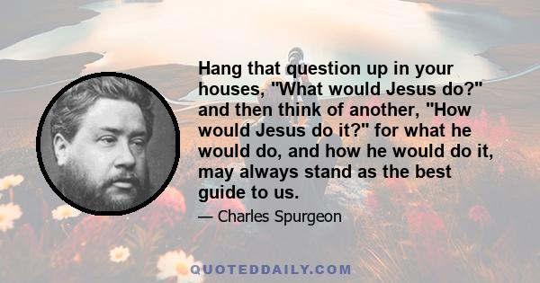 Hang that question up in your houses, What would Jesus do? and then think of another, How would Jesus do it? for what he would do, and how he would do it, may always stand as the best guide to us.