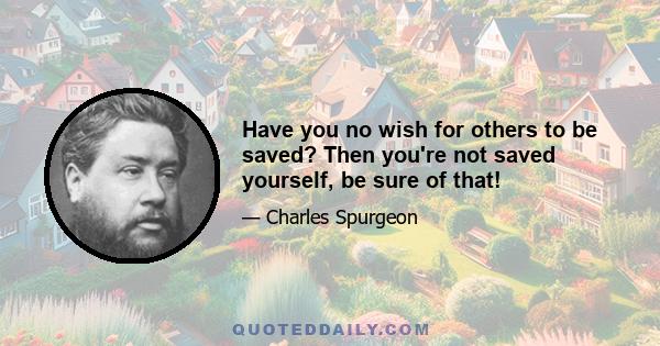 Have you no wish for others to be saved? Then you're not saved yourself, be sure of that!