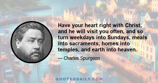 Have your heart right with Christ, and he will visit you often, and so turn weekdays into Sundays, meals into sacraments, homes into temples, and earth into heaven.