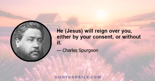 He (Jesus) will reign over you, either by your consent, or without it.