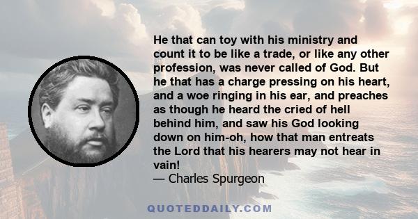 He that can toy with his ministry and count it to be like a trade, or like any other profession, was never called of God. But he that has a charge pressing on his heart, and a woe ringing in his ear, and preaches as