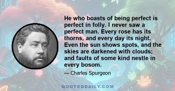 He who boasts of being perfect is perfect in folly. I never saw a perfect man. Every rose has its thorns, and every day its night. Even the sun shows spots, and the skies are darkened with clouds; and faults of some