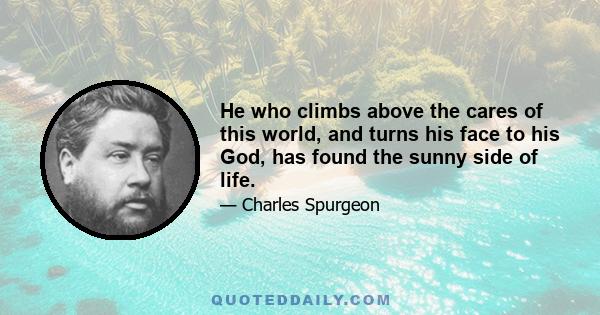 He who climbs above the cares of this world, and turns his face to his God, has found the sunny side of life.