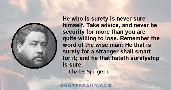 He who is surety is never sure himself. Take advice, and never be security for more than you are quite willing to lose. Remember the word of the wise man: He that is surety for a stranger shall smart for it; and he that 