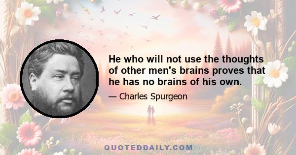 He who will not use the thoughts of other men's brains proves that he has no brains of his own.