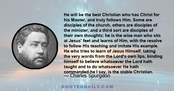 He will be the best Christian who has Christ for his Master, and truly follows Him. Some are disciples of the church, others are disciples of the minister, and a third sort are disciples of their own thoughts; he is the 