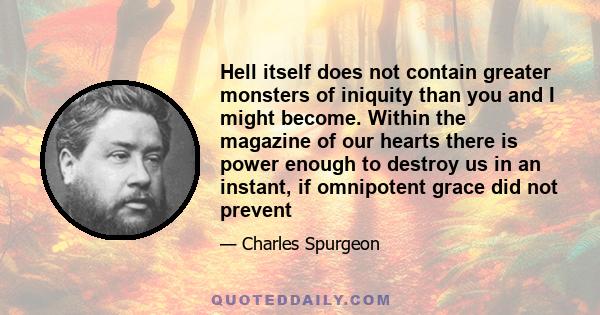 Hell itself does not contain greater monsters of iniquity than you and I might become. Within the magazine of our hearts there is power enough to destroy us in an instant, if omnipotent grace did not prevent