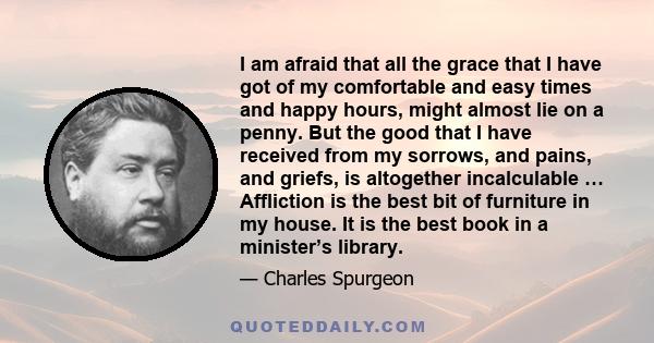 I am afraid that all the grace that I have got of my comfortable and easy times and happy hours, might almost lie on a penny. But the good that I have received from my sorrows, and pains, and griefs, is altogether