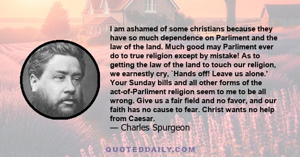 I am ashamed of some christians because they have so much dependence on Parliment and the law of the land. Much good may Parliment ever do to true religion except by mistake! As to getting the law of the land to touch