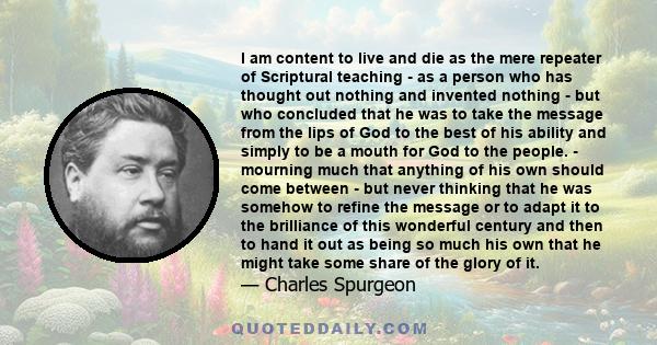 I am content to live and die as the mere repeater of Scriptural teaching - as a person who has thought out nothing and invented nothing - but who concluded that he was to take the message from the lips of God to the