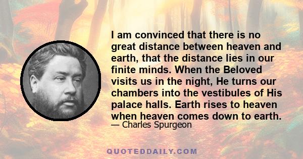 I am convinced that there is no great distance between heaven and earth, that the distance lies in our finite minds. When the Beloved visits us in the night, He turns our chambers into the vestibules of His palace