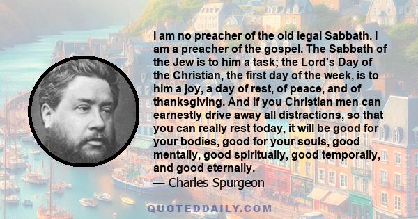 I am no preacher of the old legal Sabbath. I am a preacher of the gospel. The Sabbath of the Jew is to him a task; the Lord's Day of the Christian, the first day of the week, is to him a joy, a day of rest, of peace,