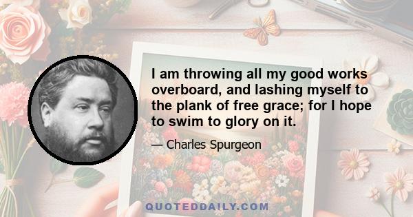 I am throwing all my good works overboard, and lashing myself to the plank of free grace; for I hope to swim to glory on it.