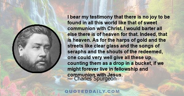 I bear my testimony that there is no joy to be found in all this world like that of sweet communion with Christ. I would barter all else there is of heaven for that. Indeed, that is heaven. As for the harps of gold and