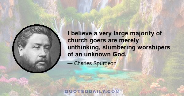 I believe a very large majority of church goers are merely unthinking, slumbering worshipers of an unknown God.