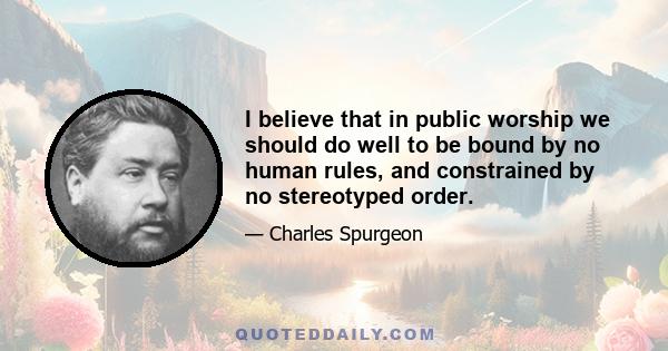 I believe that in public worship we should do well to be bound by no human rules, and constrained by no stereotyped order.