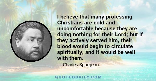 I believe that many professing Christians are cold and uncomfortable because they are doing nothing for their Lord; but if they actively served him, their blood would begin to circulate spiritually, and it would be well 