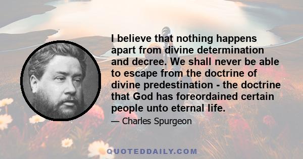 I believe that nothing happens apart from divine determination and decree. We shall never be able to escape from the doctrine of divine predestination - the doctrine that God has foreordained certain people unto eternal 