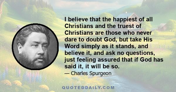 I believe that the happiest of all Christians and the truest of Christians are those who never dare to doubt God, but take His Word simply as it stands, and believe it, and ask no questions, just feeling assured that if 