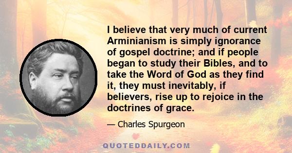 I believe that very much of current Arminianism is simply ignorance of gospel doctrine; and if people began to study their Bibles, and to take the Word of God as they find it, they must inevitably, if believers, rise up 