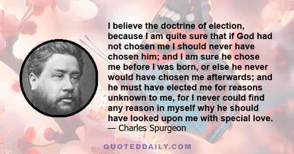 I believe the doctrine of election, because I am quite sure that if God had not chosen me I should never have chosen him; and I am sure he chose me before I was born, or else he never would have chosen me afterwards;