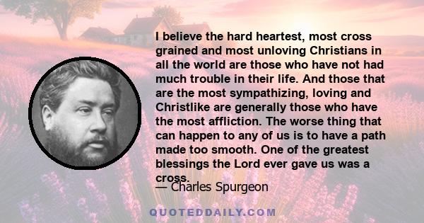 I believe the hard heartest, most cross grained and most unloving Christians in all the world are those who have not had much trouble in their life. And those that are the most sympathizing, loving and Christlike are