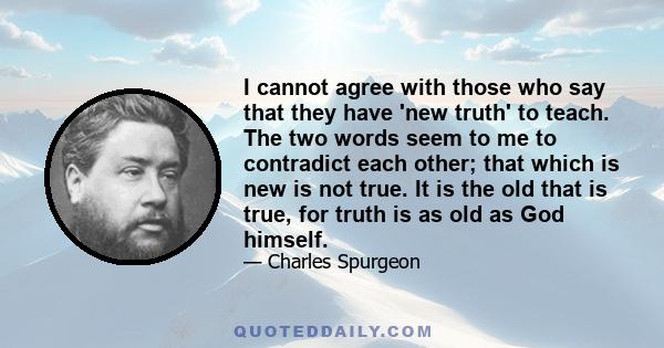 I cannot agree with those who say that they have 'new truth' to teach. The two words seem to me to contradict each other; that which is new is not true. It is the old that is true, for truth is as old as God himself.