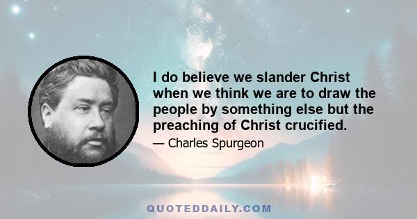 I do believe we slander Christ when we think we are to draw the people by something else but the preaching of Christ crucified.