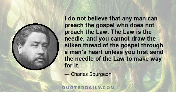 I do not believe that any man can preach the gospel who does not preach the Law. The Law is the needle, and you cannot draw the silken thread of the gospel through a man’s heart unless you first send the needle of the