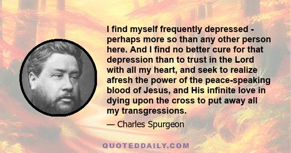 I find myself frequently depressed - perhaps more so than any other person here. And I find no better cure for that depression than to trust in the Lord with all my heart, and seek to realize afresh the power of the