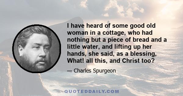 I have heard of some good old woman in a cottage, who had nothing but a piece of bread and a little water, and lifting up her hands, she said, as a blessing, What! all this, and Christ too?