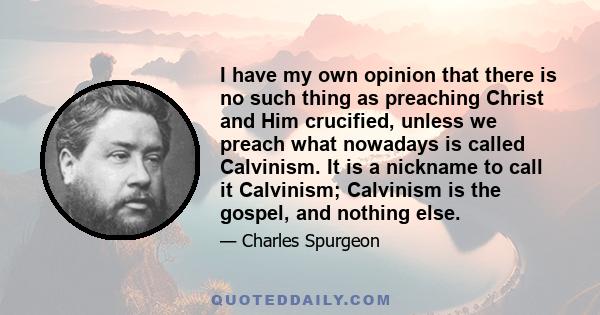 I have my own opinion that there is no such thing as preaching Christ and Him crucified, unless we preach what nowadays is called Calvinism. It is a nickname to call it Calvinism; Calvinism is the gospel, and nothing