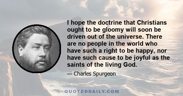 I hope the doctrine that Christians ought to be gloomy will soon be driven out of the universe. There are no people in the world who have such a right to be happy, nor have such cause to be joyful as the saints of the