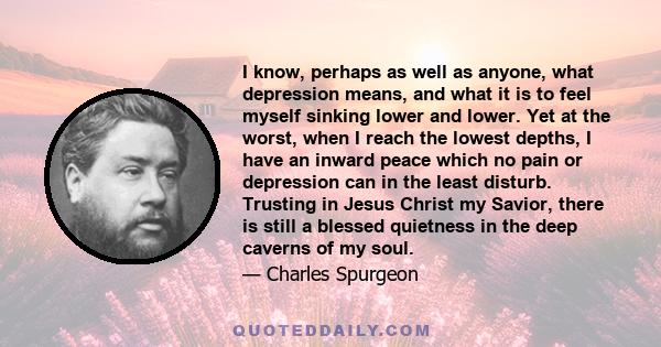 I know, perhaps as well as anyone, what depression means, and what it is to feel myself sinking lower and lower. Yet at the worst, when I reach the lowest depths, I have an inward peace which no pain or depression can