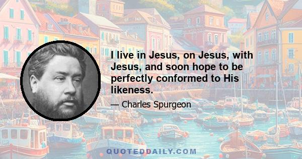 I live in Jesus, on Jesus, with Jesus, and soon hope to be perfectly conformed to His likeness.