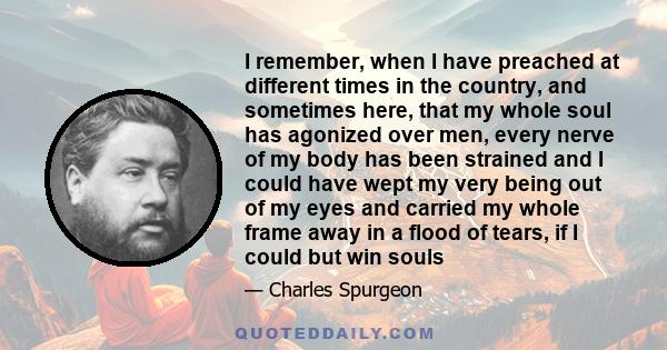 I remember, when I have preached at different times in the country, and sometimes here, that my whole soul has agonized over men, every nerve of my body has been strained and I could have wept my very being out of my