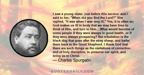 I saw a young sister, just before this service; and I said to her, When did you find the Lord? She replied, It was when I was very ill. Yes, it is often so; God makes us ill in body that we may have time to think of