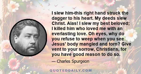 I slew him-this right hand struck the dagger to his heart. My deeds slew Christ. Alas! I slew my best beloved; I killed him who loved me with an everlasting love. Oh eyes, why do you refuse to weep when you see Jesus'